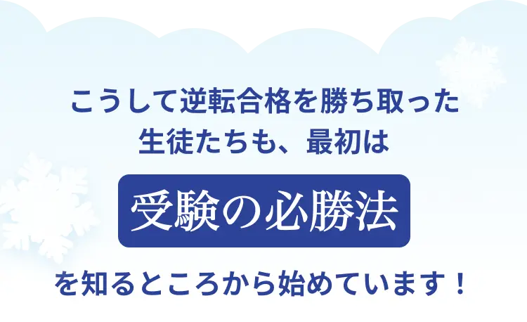 こうして逆転合格を勝ち取った生徒たちも、最初は受験の必勝法を知るところから始めています！